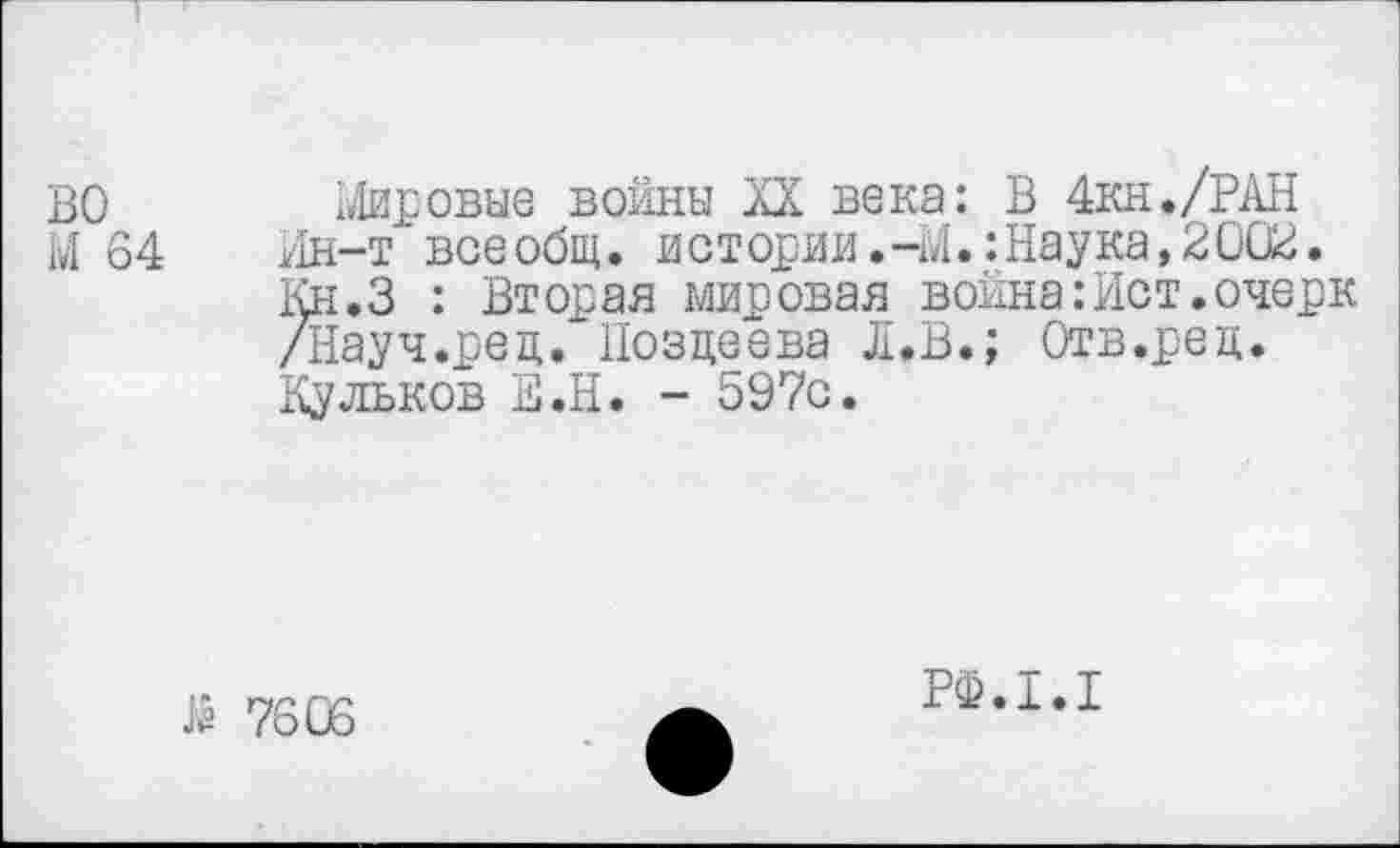 ﻿ВО Мировые войны XX века: В 4кн./РАН М 64 Ин-т всеобщ, истории.-М.:Наука,2002.
Кн.З : Вторая мировая война:Ист.очерк /Науч.ред.Позцеева Л.В.; Отв.рец.
Кульков Е.Н. - 597с.
й 7606
РФ.1.1